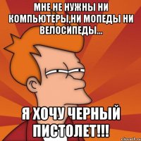 мне не нужны ни компьютеры,ни мопеды ни велосипеды... я хочу черный пистолет!!!