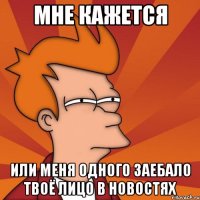 мне кажется или меня одного заебало твоё лицо в новостях