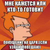 мне кажется или кто-то готовит покушение на Царя,если узнаю повешаю)