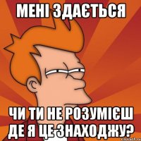 мені здається чи ти не розумієш де я це знаходжу?