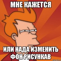 Мне кажется или нада изменить фон рисункав