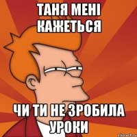 таня мені кажеться чи ти не зробила уроки
