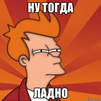 ну тогда ладно