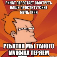 Ринат перестаёт смотреть наши проститутские мультики Ребятки мы такого мужика теряем