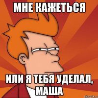 Мне кажеться Или я тебя уделал, маша