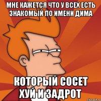 Мне кажется что у всех есть знакомый по имени Дима который сосет хуй и задрот