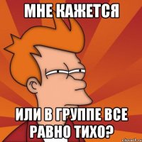 Мне кажется Или в группе все равно тихо?