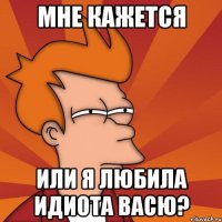 мне кажется или я любила идиота Васю?