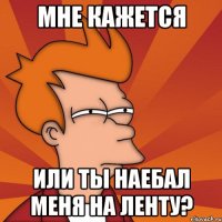 мне кажется или ты наебал меня на ленту?