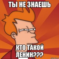 ТЫ НЕ ЗНАЕШЬ КТО ТАКОЙ ЛЕНИН???
