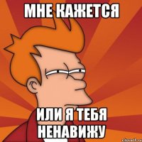 мне кажется или я тебя ненавижу