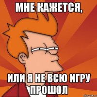 мне кажется, или я не всю игру прошол
