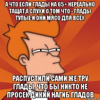 А что если глады на 65+ нереально тащат,а слухи о том что - глады тупые и они мясо для всех распустили сами же тру глады, что бы никто не просек дикий нагиб гладов