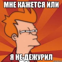 Мне кажется или я не дежурил