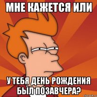 мне кажется или у тебя день рождения был позавчера?