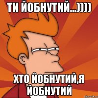 ти йобнутий...)))) ХТО ЙОБНУТИЙ,Я ЙОБНУТИЙ