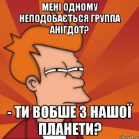 мені одному неподобається группа АНІГДОТ? - ти вобше з нашої планети?
