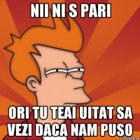 nii ni s pari ori tu teai uitat sa vezi daca nam puso