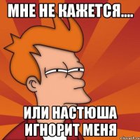 Мне не кажется.... Или Настюша игнорит меня