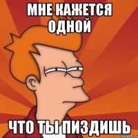 Мне кажется одной что ты пиздишь