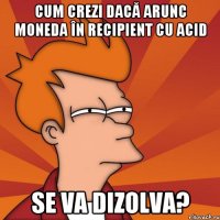 Cum crezi dacă arunc moneda în recipient cu acid se va dizolva?