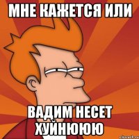 Мне кажется или Вадим несет хуйнююю