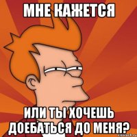 мне кажется или ты хочешь доебаться до меня?