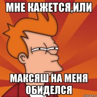 Мне кажется,или Максяш на меня обиделся