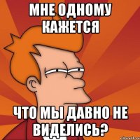 Мне одному кажется что мы давно не виделись?