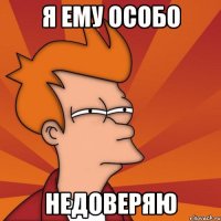 я ему особо недоверяю