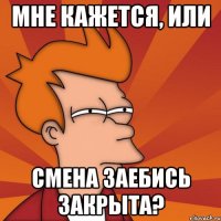 МНЕ КАЖЕТСЯ, ИЛИ СМЕНА ЗАЕБИСЬ ЗАКРЫТА?