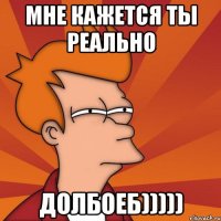 Мне кажется ты реально ДОЛБОЕБ)))))