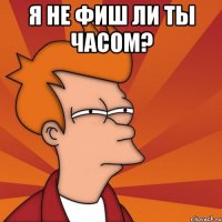 Я не фиш ли ты часом? 