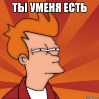 Ты уменя есть 