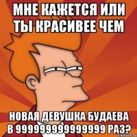 Мне кажется или ты красивее чем новая девушка будаева в 999999999999999 раз?