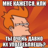 Мне кажется, или Ты очень давно их употребляешь?