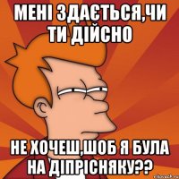 мені здається,чи ти дійсно не хочеш,шоб я була на діпрісняку??
