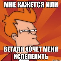 Мне кажется или веталя хочет меня испепелить