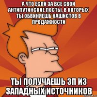 А что если за все свои антипутинские посты, в которых ты обвиняешь нашистов в продажности ты получаешь зп из западных источников
