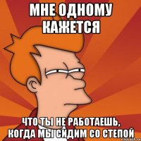 Мне одному кажется что ты не работаешь, когда мы сидим со Степой