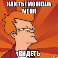 как ты можешь меня видеть