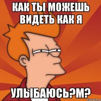 как ты можешь видеть как я улыбаюсь?м?
