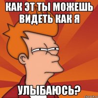 как эт ты можешь видеть как я улыбаюсь?