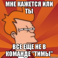 Мне кажется или ты все еще не в команде "Тимы"
