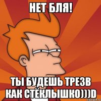 нет бля! ты будешь трезв как стёклышко)))D