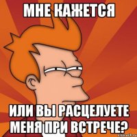 мне кажется или вы расцелуете меня при встрече?