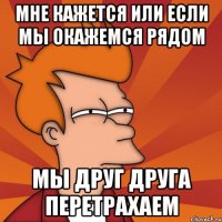 мне кажется или если мы окажемся рядом мы друг друга перетрахаем