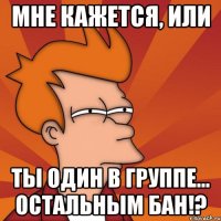 Мне кажется, или Ты один в группе… остальным Бан!?