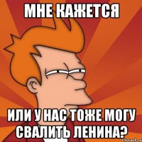 мне кажется или у нас тоже могу свалить Ленина?