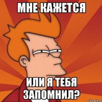Мне кажется или я тебя запомнил?